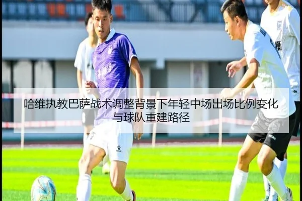 哈维执教巴萨战术调整背景下年轻中场出场比例变化与球队重建路径 | kaiyun